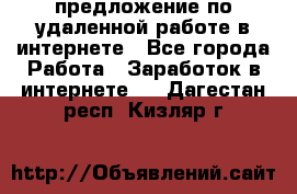 предложение по удаленной работе в интернете - Все города Работа » Заработок в интернете   . Дагестан респ.,Кизляр г.